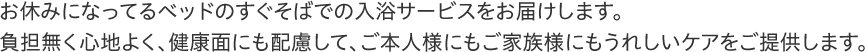 お休みになってるベッドのすぐそばでの入浴サービスをお届けします。ご本人様にもご家族様にもうれしいケアをご提供します。