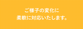 ご様子の変化に柔軟に対応いたします。